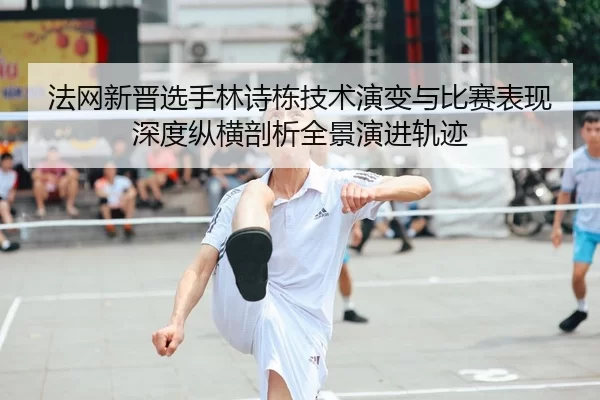 法网新晋选手林诗栋技术演变与比赛表现深度纵横剖析全景演进轨迹