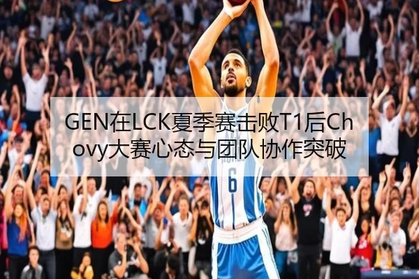 GEN在LCK夏季赛击败T1后Chovy大赛心态与团队协作突破